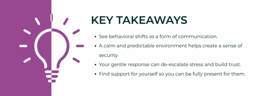 An infographic titled "Key Takeaways" with 4 bullet points. 1. See behavioral shifts as a form of communication.
2. A calm and predictable environment helps create a sense of security.
3. Your gentle response can de-escalate stress and build trust.
4. Find support for yourself so you can be fully present for them.