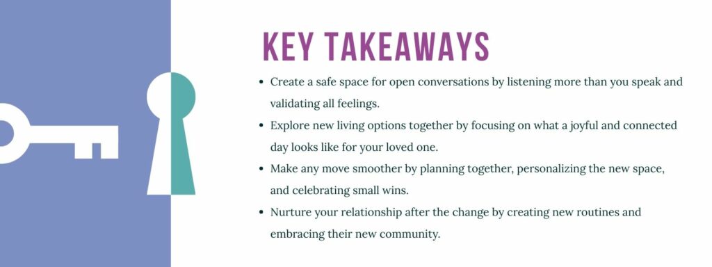 An infographic titled "Key Takeaways" with 4 bullet points. 1. Create a safe space for open conversations by listening more than you speak and validating all feelings. 2. Explore new living options together by focusing on what a joyful and connected day looks like for your loved one. 3. Make any move smoother by planning together, personalizing the new space, and celebrating small wins. 4. Nurture your relationship after the change by creating new routines and embracing their new community.